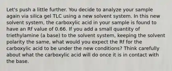 Let's push a little further. You decide to analyze your sample again via silica gel TLC using a new solvent system. In this new solvent system, the carboxylic acid in your sample is found to have an Rf value of 0.66. If you add a small quantity of triethylamine (a base) to the solvent system, keeping the solvent polarity the same, what would you expect the Rf for the carboxylic acid to be under the new conditions? Think carefully about what the carboxylic acid will do once it is in contact with the base.