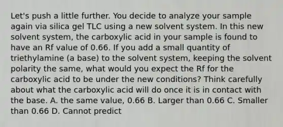 Let's push a little further. You decide to analyze your sample again via silica gel TLC using a new solvent system. In this new solvent system, the carboxylic acid in your sample is found to have an Rf value of 0.66. If you add a small quantity of triethylamine (a base) to the solvent system, keeping the solvent polarity the same, what would you expect the Rf for the carboxylic acid to be under the new conditions? Think carefully about what the carboxylic acid will do once it is in contact with the base. A. the same value, 0.66 B. Larger than 0.66 C. Smaller than 0.66 D. Cannot predict