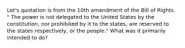 Let's quotation is from the 10th amendment of the Bill of Rights. " The power is not delegated to the United States by the constitution, nor prohibited by it to the states, are reserved to the states respectively, or the people." What was it primarily intended to do?