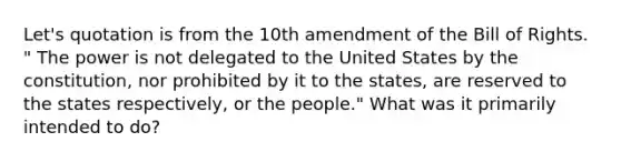 Let's quotation is from the 10th amendment of the Bill of Rights. " The power is not delegated to the United States by the constitution, nor prohibited by it to the states, are reserved to the states respectively, or the people." What was it primarily intended to do?