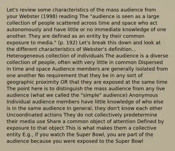 Let's review some characteristics of the mass audience from your Webster (1998) reading The "audience is seen as a large collection of people scattered across time and space who act autonomously and have little or no immediate knowledge of one another. They are defined as an entity by their common exposure to media." (p. 192) Let's break this down and look at the different characteristics of Webster's definition... Heterogeneous collection of individuals The audience is a diverse collection of people, often with very little in common Dispersed in time and space Audience members are generally isolated from one another No requirement that they be in any sort of geographic proximity OR that they are exposed at the same time The point here is to distinguish the mass audience from any live audience (what we called the "simple" audience) Anonymous Individual audience members have little knowledge of who else is in the same audience In general, they don't know each other Uncoordinated actions They do not collectively predetermine their media use Share a common object of attention Defined by exposure to that object This is what makes them a collective entity E.g., if you watch the Super Bowl, you are part of the audience because you were exposed to the Super Bowl