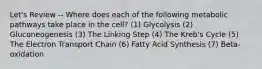 Let's Review -- Where does each of the following metabolic pathways take place in the cell? (1) Glycolysis (2) Gluconeogenesis (3) The Linking Step (4) The Kreb's Cycle (5) The Electron Transport Chain (6) Fatty Acid Synthesis (7) Beta-oxidation