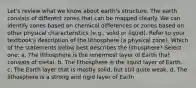 Let's review what we know about earth's structure. The earth consists of different zones that can be mapped clearly. We can identify zones based on chemical differences or zones based on other physical characteristics (e.g., solid or liquid). Refer to your textbook's description of the lithosphere (a physical zone). Which of the statements below best describes the lithosphere? Select one: a. The lithosphere is the innermost layer of Earth that consists of metal. b. The lithosphere is the liquid layer of Earth. c. The Earth layer that is mostly solid, but still quite weak. d. The lithosphere is a strong and rigid layer of Earth