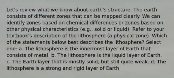 Let's review what we know about earth's structure. The earth consists of different zones that can be mapped clearly. We can identify zones based on chemical differences or zones based on other physical characteristics (e.g., solid or liquid). Refer to your textbook's description of the lithosphere (a physical zone). Which of the statements below best describes the lithosphere? Select one: a. The lithosphere is the innermost layer of Earth that consists of metal. b. The lithosphere is the liquid layer of Earth. c. The Earth layer that is mostly solid, but still quite weak. d. The lithosphere is a strong and rigid layer of Earth