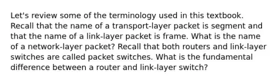 Let's review some of the terminology used in this textbook. Recall that the name of a transport-layer packet is segment and that the name of a link-layer packet is frame. What is the name of a network-layer packet? Recall that both routers and link-layer switches are called packet switches. What is the fundamental difference between a router and link-layer switch?