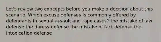 Let's review two concepts before you make a decision about this scenario. Which excuse defenses is commonly offered by defendants in sexual assault and rape cases? the mistake of law defense the duress defense the mistake of fact defense the intoxication defense