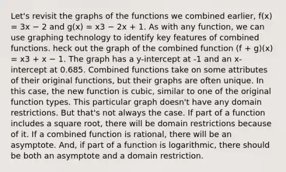 Let's revisit the graphs of the functions we combined earlier, f(x) = 3x − 2 and g(x) = x3 − 2x + 1. As with any function, we can use graphing technology to identify key features of combined functions. heck out the graph of the combined function (f + g)(x) = x3 + x − 1. The graph has a y-intercept at -1 and an x-intercept at 0.685. Combined functions take on some attributes of their original functions, but their graphs are often unique. In this case, the new function is cubic, similar to one of the original function types. This particular graph doesn't have any domain restrictions. But that's not always the case. If part of a function includes a square root, there will be domain restrictions because of it. If a combined function is rational, there will be an asymptote. And, if part of a function is logarithmic, there should be both an asymptote and a domain restriction.