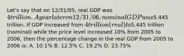 Let's say that on 12/31/05, real GDP was 4 trillion. A year later on 12/31/06, nominal GDP was5.445 trillion. If GDP increased from 4 trillion (real) to5.445 trillion (nominal) while the price level increased 10% from 2005 to 2006, then the percentage change in the real GDP from 2005 to 2006 is: A. 10.1% B. 12.5% C. 19.2% D. 23.75%