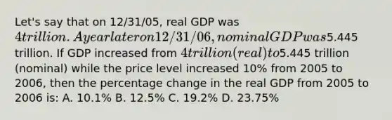 Let's say that on 12/31/05, real GDP was 4 trillion. A year later on 12/31/06, nominal GDP was5.445 trillion. If GDP increased from 4 trillion (real) to5.445 trillion (nominal) while the price level increased 10% from 2005 to 2006, then the percentage change in the real GDP from 2005 to 2006 is: A. 10.1% B. 12.5% C. 19.2% D. 23.75%