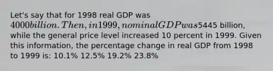 Let's say that for 1998 real GDP was 4000 billion. Then, in 1999, nominal GDP was5445 billion, while the general price level increased 10 percent in 1999. Given this information, the percentage change in real GDP from 1998 to 1999 is: 10.1% 12.5% 19.2% 23.8%