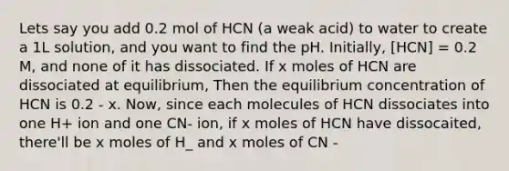 Lets say you add 0.2 mol of HCN (a weak acid) to water to create a 1L solution, and you want to find the pH. Initially, [HCN] = 0.2 M, and none of it has dissociated. If x moles of HCN are dissociated at equilibrium, Then the equilibrium concentration of HCN is 0.2 - x. Now, since each molecules of HCN dissociates into one H+ ion and one CN- ion, if x moles of HCN have dissocaited, there'll be x moles of H_ and x moles of CN -