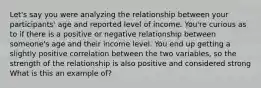 Let's say you were analyzing the relationship between your participants' age and reported level of income. You're curious as to if there is a positive or negative relationship between someone's age and their income level. You end up getting a slightly positive correlation between the two variables, so the strength of the relationship is also positive and considered strong What is this an example of?