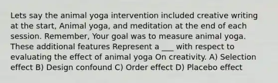 Lets say the animal yoga intervention included creative writing at the start, Animal yoga, and meditation at the end of each session. Remember, Your goal was to measure animal yoga. These additional features Represent a ___ with respect to evaluating the effect of animal yoga On creativity. A) Selection effect B) Design confound C) Order effect D) Placebo effect