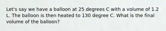 Let's say we have a balloon at 25 degrees C with a volume of 1.2 L. The balloon is then heated to 130 degree C. What is the final volume of the balloon?