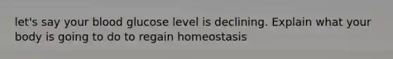 let's say your blood glucose level is declining. Explain what your body is going to do to regain homeostasis