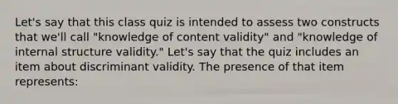 Let's say that this class quiz is intended to assess two constructs that we'll call "knowledge of content validity" and "knowledge of internal structure validity." Let's say that the quiz includes an item about discriminant validity. The presence of that item represents: