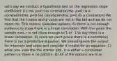 Let's say we conduct a hypothesis test on the regression slope coefficient (r): Ho: ρ=0 (no correlation)Ha: ρ≠0 (is a correlation)Ho: ρ=0 (no correlation)Ha: ρ≠0 (is a correlation) We find that the t-value and p-value are not in the tail and we do not reject Ho. This means: Question options: A) there is not enough evidence to show there is a linear correlation. With the given the sample size, r is not close enough to 1 or -1 to say there is a linear correlation. B) since we can't prove there is a correlation, there is not a predictive equation. We should ignore the output for intercept and slope and consider it invalid for an equation. C) when you view the the scatter plot, it is either a curvilinear pattern or there is no pattern. D) All of the options are true.