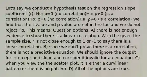 Let's say we conduct a hypothesis test on the regression slope coefficient (r): Ho: ρ=0 (no correlation)Ha: ρ≠0 (is a correlation)Ho: ρ=0 (no correlation)Ha: ρ≠0 (is a correlation) We find that the t-value and p-value are not in the tail and we do not reject Ho. This means: Question options: A) there is not enough evidence to show there is a linear correlation. With the given the sample size, r is not close enough to 1 or -1 to say there is a linear correlation. B) since we can't prove there is a correlation, there is not a predictive equation. We should ignore the output for intercept and slope and consider it invalid for an equation. C) when you view the the scatter plot, it is either a curvilinear pattern or there is no pattern. D) All of the options are true.