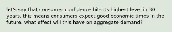 let's say that consumer confidence hits its highest level in 30 years. this means consumers expect good economic times in the future. what effect will this have on aggregate demand?