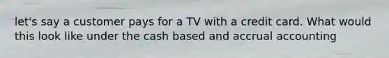 let's say a customer pays for a TV with a credit card. What would this look like under the cash based and accrual accounting