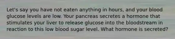 Let's say you have not eaten anything in hours, and your blood glucose levels are low. Your pancreas secretes a hormone that stimulates your liver to release glucose into the bloodstream in reaction to this low blood sugar level. What hormone is secreted?