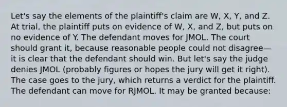 Let's say the elements of the plaintiff's claim are W, X, Y, and Z. At trial, the plaintiff puts on evidence of W, X, and Z, but puts on no evidence of Y. The defendant moves for JMOL. The court should grant it, because reasonable people could not disagree—it is clear that the defendant should win. But let's say the judge denies JMOL (probably figures or hopes the jury will get it right). The case goes to the jury, which returns a verdict for the plaintiff. The defendant can move for RJMOL. It may be granted because: