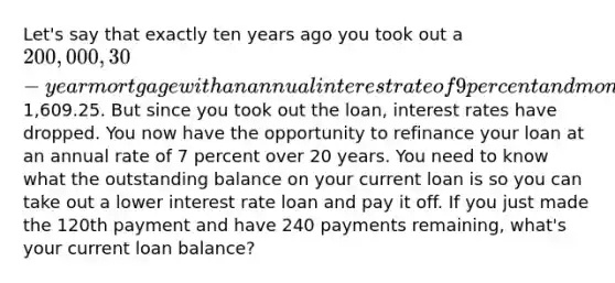 Let's say that exactly ten years ago you took out a 200,000, 30-year mortgage with an annual interest rate of 9 percent and monthly payments of1,609.25. But since you took out the loan, interest rates have dropped. You now have the opportunity to refinance your loan at an annual rate of 7 percent over 20 years. You need to know what the outstanding balance on your current loan is so you can take out a lower interest rate loan and pay it off. If you just made the 120th payment and have 240 payments remaining, what's your current loan balance?