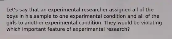 Let's say that an experimental researcher assigned all of the boys in his sample to one experimental condition and all of the girls to another experimental condition. They would be violating which important feature of experimental research?