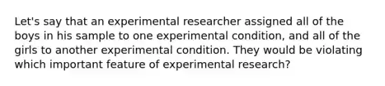 Let's say that an experimental researcher assigned all of the boys in his sample to one experimental condition, and all of the girls to another experimental condition. They would be violating which important feature of experimental research?