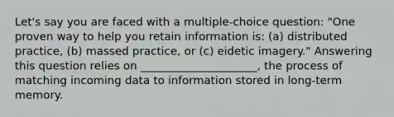 Let's say you are faced with a multiple-choice question: "One proven way to help you retain information is: (a) distributed practice, (b) massed practice, or (c) eidetic imagery." Answering this question relies on _____________________, the process of matching incoming data to information stored in long-term memory.