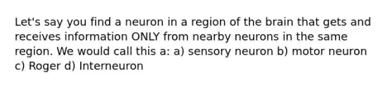 Let's say you find a neuron in a region of the brain that gets and receives information ONLY from nearby neurons in the same region. We would call this a: a) sensory neuron b) motor neuron c) Roger d) Interneuron