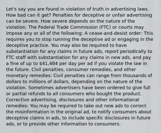 Let's say you are found in violation of truth in advertising laws. How bad can it get? Penalties for deceptive or unfair advertising can be severe. How severe depends on the nature of the violation. The Federal Trade Commission (FTC) or courts may impose any or all of the following: A cease-and-desist order: This requires you to stop running the deceptive ad or engaging in the deceptive practice. You may also be required to have substantiation for any claims in future ads, report periodically to FTC staff with substantiation for any claims in new ads, and pay a fine of up to 41,484 per day per ad if you violate the law in the future. Civil penalties, consumer remedies, and other monetary remedies: Civil penalties can range from thousands of dollars to millions of dollars, depending on the nature of the violation. Sometimes advertisers have been ordered to give full or partial refunds to all consumers who bought the product. Corrective advertising, disclosures and other informational remedies: You may be required to take out new ads to correct the misinformation in the original ad, to notify consumers about deceptive claims in ads, to include specific disclosures in future ads, or to provide other information to consumers.