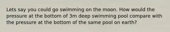 Lets say you could go swimming on the moon. How would the pressure at the bottom of 3m deep swimming pool compare with the pressure at the bottom of the same pool on earth?