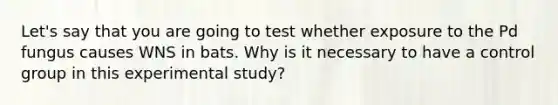 Let's say that you are going to test whether exposure to the Pd fungus causes WNS in bats. Why is it necessary to have a control group in this experimental study?