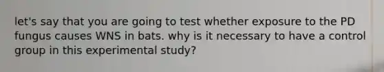 let's say that you are going to test whether exposure to the PD fungus causes WNS in bats. why is it necessary to have a control group in this experimental study?