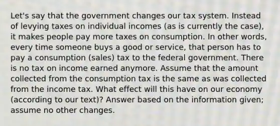 Let's say that the government changes our tax system. Instead of levying taxes on individual incomes (as is currently the case), it makes people pay more taxes on consumption. In other words, every time someone buys a good or service, that person has to pay a consumption (sales) tax to the federal government. There is no tax on income earned anymore. Assume that the amount collected from the consumption tax is the same as was collected from the income tax. What effect will this have on our economy (according to our text)? Answer based on the information given; assume no other changes.