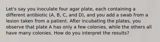 Let's say you inoculate four agar plate, each containing a different antibiotic (A, B, C, and D), and you add a swab from a lesion taken from a patient. After incubating the plates, you observe that plate A has only a few colonies, while the others all have many colonies. How do you interpret the results?