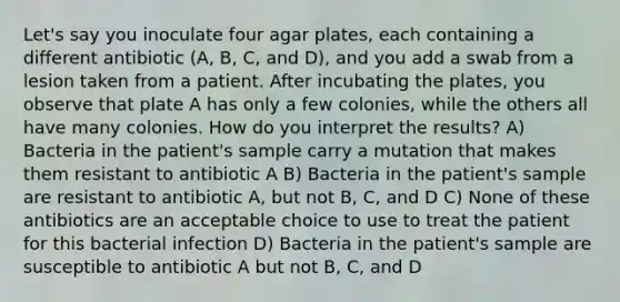 Let's say you inoculate four agar plates, each containing a different antibiotic (A, B, C, and D), and you add a swab from a lesion taken from a patient. After incubating the plates, you observe that plate A has only a few colonies, while the others all have many colonies. How do you interpret the results? A) Bacteria in the patient's sample carry a mutation that makes them resistant to antibiotic A B) Bacteria in the patient's sample are resistant to antibiotic A, but not B, C, and D C) None of these antibiotics are an acceptable choice to use to treat the patient for this bacterial infection D) Bacteria in the patient's sample are susceptible to antibiotic A but not B, C, and D