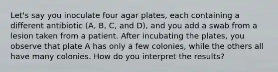 Let's say you inoculate four agar plates, each containing a different antibiotic (A, B, C, and D), and you add a swab from a lesion taken from a patient. After incubating the plates, you observe that plate A has only a few colonies, while the others all have many colonies. How do you interpret the results?