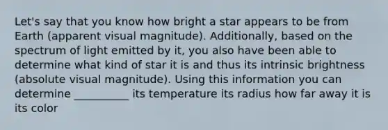 Let's say that you know how bright a star appears to be from Earth (apparent visual magnitude). Additionally, based on the spectrum of light emitted by it, you also have been able to determine what kind of star it is and thus its intrinsic brightness (absolute visual magnitude). Using this information you can determine __________ its temperature its radius how far away it is its color