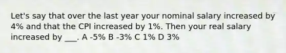 Let's say that over the last year your nominal salary increased by 4% and that the CPI increased by 1%. Then your real salary increased by ___. A -5% B -3% C 1% D 3%