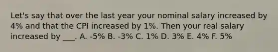 Let's say that over the last year your nominal salary increased by 4% and that the CPI increased by 1%. Then your real salary increased by ___. A. -5% B. -3% C. 1% D. 3% E. 4% F. 5%