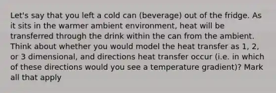 Let's say that you left a cold can (beverage) out of the fridge. As it sits in the warmer ambient environment, heat will be transferred through the drink within the can from the ambient. Think about whether you would model the heat transfer as 1, 2, or 3 dimensional, and directions heat transfer occur (i.e. in which of these directions would you see a temperature gradient)? Mark all that apply