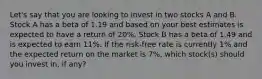 Let's say that you are looking to invest in two stocks A and B. Stock A has a beta of 1.19 and based on your best estimates is expected to have a return of 20%. Stock B has a beta of 1.49 and is expected to earn 11%. If the risk-free rate is currently 1% and the expected return on the market is 7%, which stock(s) should you invest in, if any?