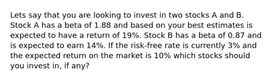 Lets say that you are looking to invest in two stocks A and B. Stock A has a beta of 1.88 and based on your best estimates is expected to have a return of 19%. Stock B has a beta of 0.87 and is expected to earn 14%. If the risk-free rate is currently 3% and the expected return on the market is 10% which stocks should you invest in, if any?