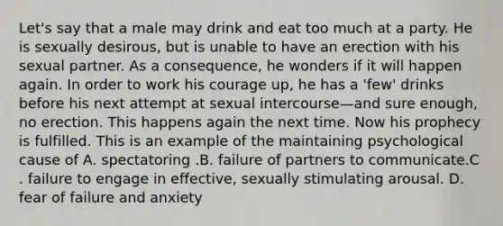 Let's say that a male may drink and eat too much at a party. He is sexually desirous, but is unable to have an erection with his sexual partner. As a consequence, he wonders if it will happen again. In order to work his courage up, he has a 'few' drinks before his next attempt at sexual intercourse—and sure enough, no erection. This happens again the next time. Now his prophecy is fulfilled. This is an example of the maintaining psychological cause of A. spectatoring .B. failure of partners to communicate.C . failure to engage in effective, sexually stimulating arousal. D. fear of failure and anxiety