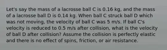 Let's say the mass of a lacrosse ball C is 0.16 kg, and the mass of a lacrosse ball D is 0.14 kg. When ball C struck ball D which was not moving, the velocity of ball C was 5 m/s. If ball C's velocity is reduced to 0.5 m/s after collision, what is the velocity of ball D after collision? Assume the collision is perfectly elastic and there is no effect of spins, friction, or air resistance.