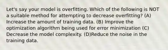 Let's say your model is overfitting. Which of the following is NOT a suitable method for attempting to decrease overfitting? (A) Increase the amount of training data. (B) Improve the optimization algorithm being used for error minimization (C) Decrease the model complexity. (D)Reduce the noise in the training data.