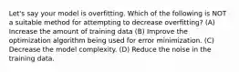 Let's say your model is overfitting. Which of the following is NOT a suitable method for attempting to decrease overfitting? (A) Increase the amount of training data (B) Improve the optimization algorithm being used for error minimization. (C) Decrease the model complexity. (D) Reduce the noise in the training data.