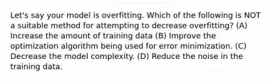 Let's say your model is overfitting. Which of the following is NOT a suitable method for attempting to decrease overfitting? (A) Increase the amount of training data (B) Improve the optimization algorithm being used for error minimization. (C) Decrease the model complexity. (D) Reduce the noise in the training data.